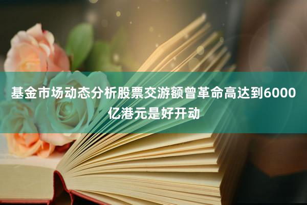 基金市场动态分析股票交游额曾革命高达到6000亿港元是好开动