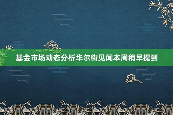 基金市场动态分析华尔街见闻本周稍早提到