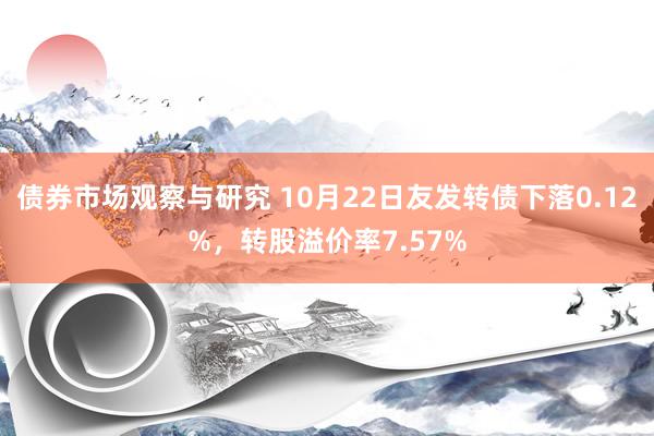   债券市场观察与研究 10月22日友发转债下落0.12%，转股溢价率7.57%