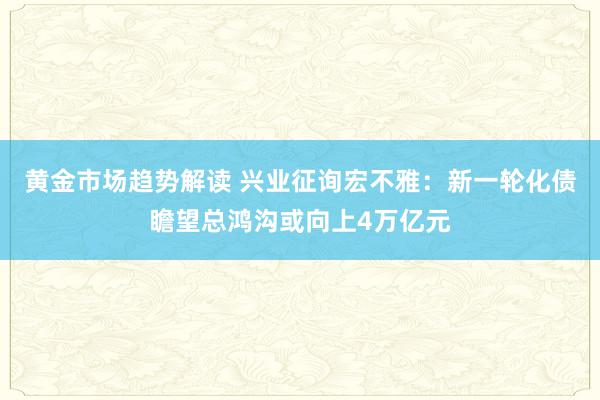   黄金市场趋势解读 兴业征询宏不雅：新一轮化债瞻望总鸿沟或向上4万亿元