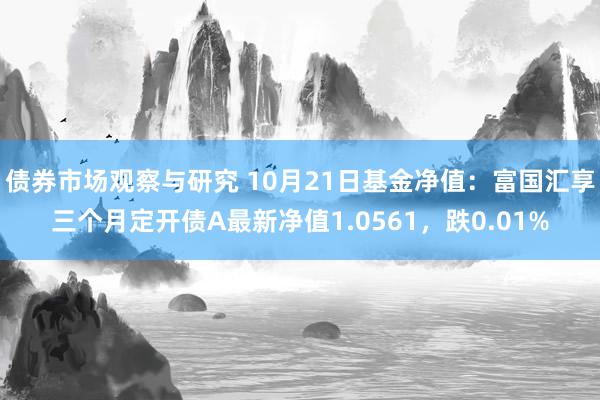   债券市场观察与研究 10月21日基金净值：富国汇享三个月定开债A最新净值1.0561，跌0.01%