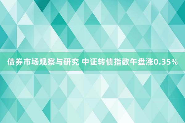   债券市场观察与研究 中证转债指数午盘涨0.35%