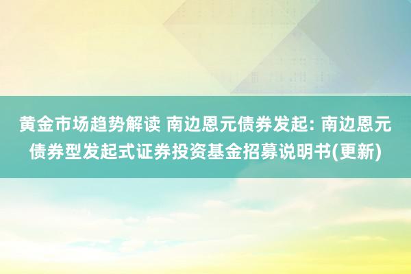   黄金市场趋势解读 南边恩元债券发起: 南边恩元债券型发起式证券投资基金招募说明书(更新)