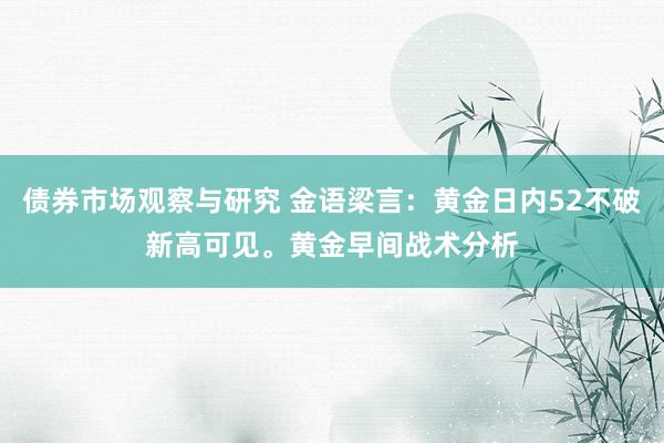   债券市场观察与研究 金语梁言：黄金日内52不破新高可见。黄金早间战术分析