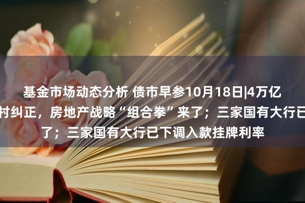   基金市场动态分析 债市早参10月18日|4万亿信贷、百万套城中村纠正，房地产战略“组合拳”来了；三家国有大行已下调入款挂牌利率