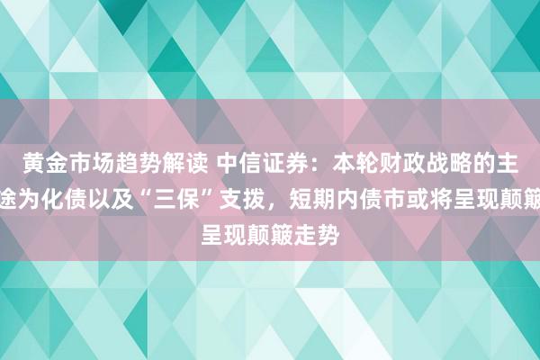   黄金市场趋势解读 中信证券：本轮财政战略的主要用途为化债以及“三保”支拨，短期内债市或将呈现颠簸走势