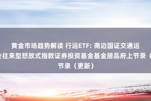   黄金市场趋势解读 行运ETF: 南边国证交通运载行业往来型怒放式指数证券投资基金基金居品府上节录（更新）