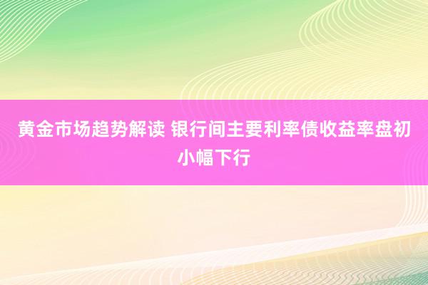   黄金市场趋势解读 银行间主要利率债收益率盘初小幅下行