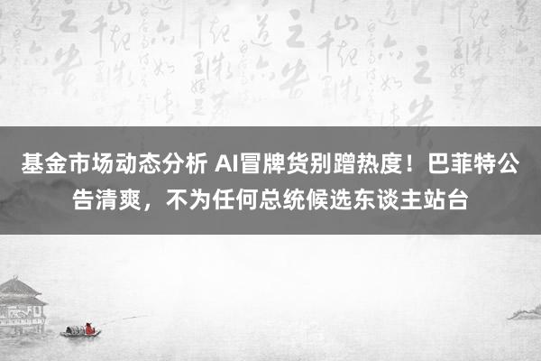   基金市场动态分析 AI冒牌货别蹭热度！巴菲特公告清爽，不为任何总统候选东谈主站台