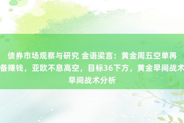   债券市场观察与研究 金语梁言：黄金周五空单再次齐备赚钱，亚欧不息高空，目标36下方，黄金早间战术分析