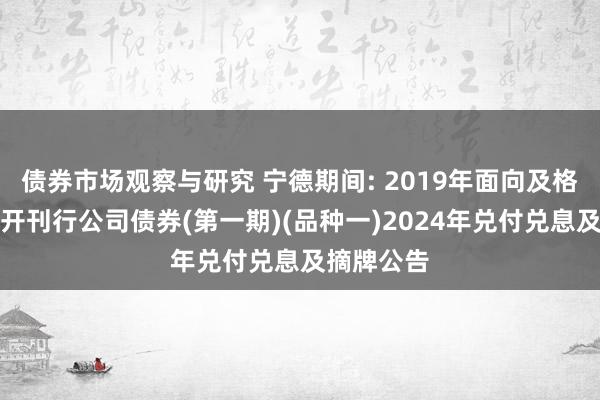   债券市场观察与研究 宁德期间: 2019年面向及格投资者公开刊行公司债券(第一期)(品种一)2024年兑付兑息及摘牌公告