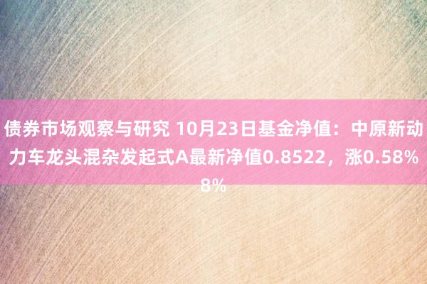 债券市场观察与研究 10月23日基金净值：中原新动力车龙头混杂发起式A最新净值0.8522，涨0.58%