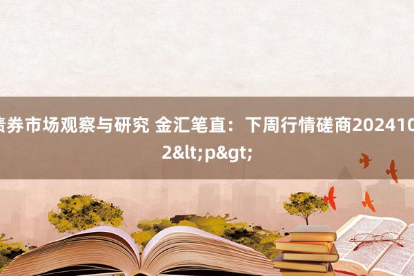   债券市场观察与研究 金汇笔直：下周行情磋商20241012<p>