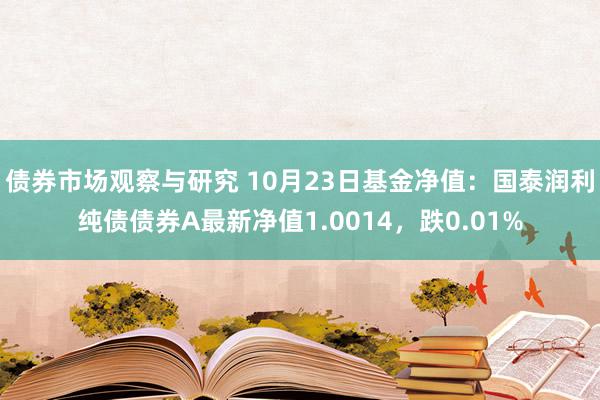   债券市场观察与研究 10月23日基金净值：国泰润利纯债债券A最新净值1.0014，跌0.01%