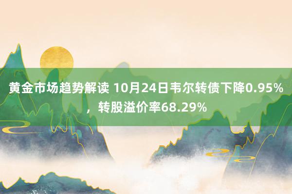   黄金市场趋势解读 10月24日韦尔转债下降0.95%，转股溢价率68.29%