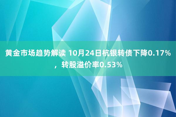   黄金市场趋势解读 10月24日杭银转债下降0.17%，转股溢价率0.53%