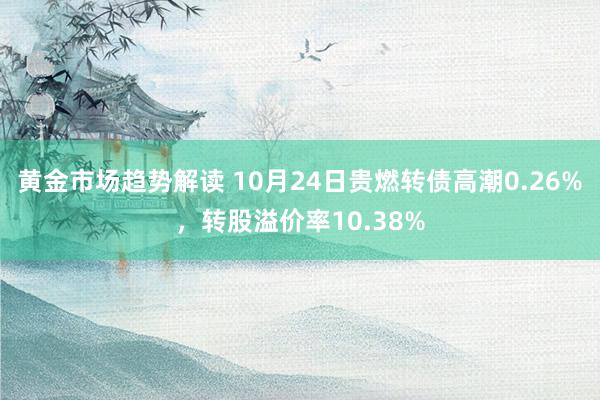   黄金市场趋势解读 10月24日贵燃转债高潮0.26%，转股溢价率10.38%