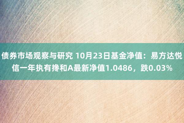   债券市场观察与研究 10月23日基金净值：易方达悦信一年执有搀和A最新净值1.0486，跌0.03%