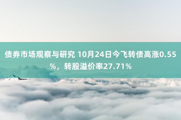   债券市场观察与研究 10月24日今飞转债高涨0.55%，转股溢价率27.71%