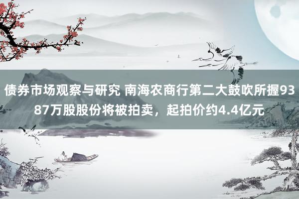   债券市场观察与研究 南海农商行第二大鼓吹所握9387万股股份将被拍卖，起拍价约4.4亿元