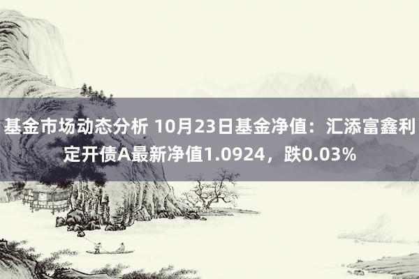   基金市场动态分析 10月23日基金净值：汇添富鑫利定开债A最新净值1.0924，跌0.03%