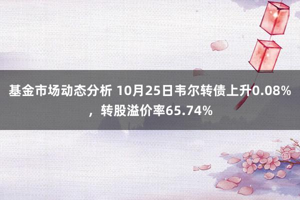   基金市场动态分析 10月25日韦尔转债上升0.08%，转股溢价率65.74%