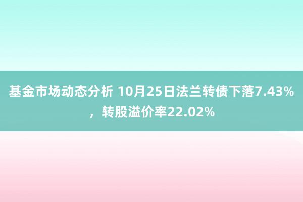   基金市场动态分析 10月25日法兰转债下落7.43%，转股溢价率22.02%