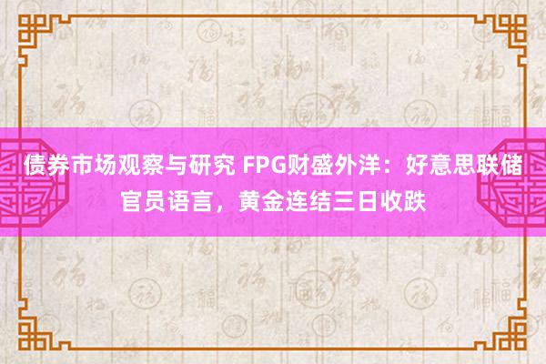   债券市场观察与研究 FPG财盛外洋：好意思联储官员语言，黄金连结三日收跌