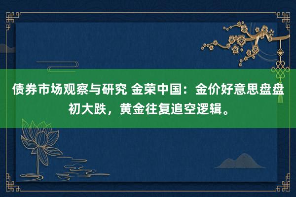   债券市场观察与研究 金荣中国：金价好意思盘盘初大跌，黄金往复追空逻辑。