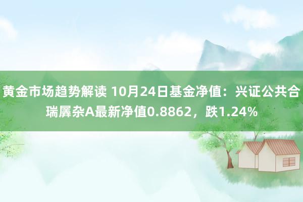   黄金市场趋势解读 10月24日基金净值：兴证公共合瑞羼杂A最新净值0.8862，跌1.24%