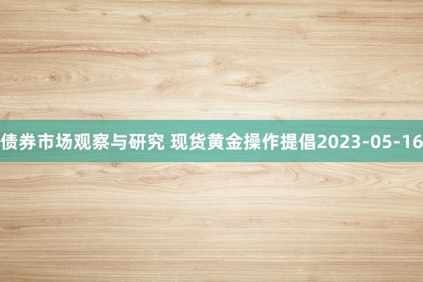   债券市场观察与研究 现货黄金操作提倡2023-05-16