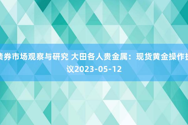   债券市场观察与研究 大田各人贵金属：现货黄金操作提议2023-05-12