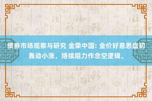   债券市场观察与研究 金荣中国: 金价好意思盘初轰动小涨，络续阻力作念空逻辑。