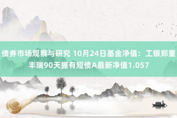   债券市场观察与研究 10月24日基金净值：工银郑重丰瑞90天握有短债A最新净值1.057