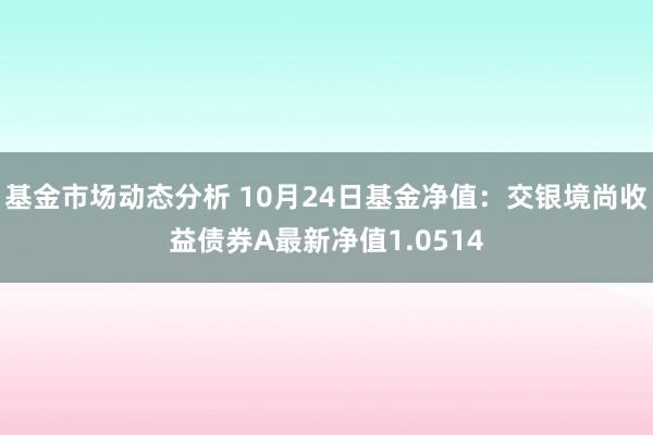   基金市场动态分析 10月24日基金净值：交银境尚收益债券A最新净值1.0514