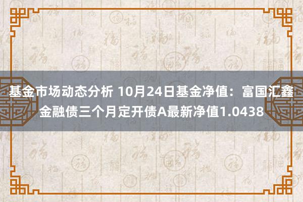   基金市场动态分析 10月24日基金净值：富国汇鑫金融债三个月定开债A最新净值1.0438