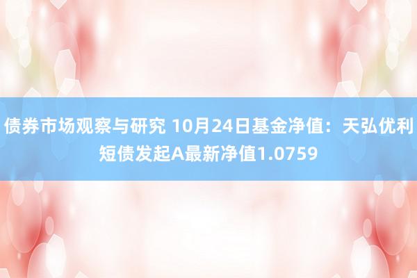   债券市场观察与研究 10月24日基金净值：天弘优利短债发起A最新净值1.0759