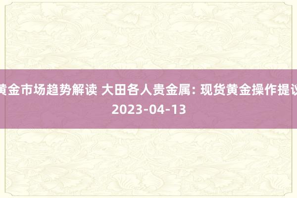   黄金市场趋势解读 大田各人贵金属: 现货黄金操作提议2023-04-13