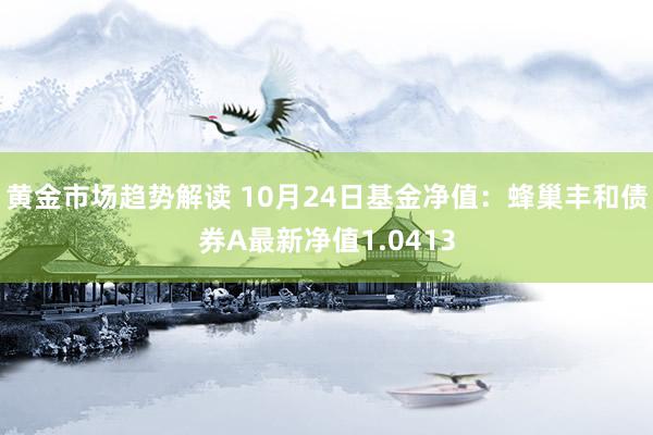   黄金市场趋势解读 10月24日基金净值：蜂巢丰和债券A最新净值1.0413