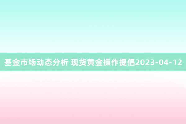   基金市场动态分析 现货黄金操作提倡2023-04-12