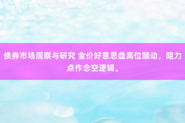   债券市场观察与研究 金价好意思盘高位颤动，阻力点作念空逻辑。