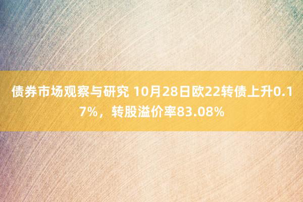 债券市场观察与研究 10月28日欧22转债上升0.17%，转股溢价率83.08%