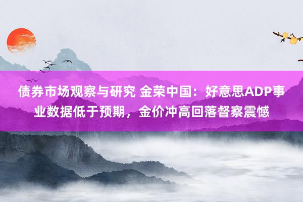 债券市场观察与研究 金荣中国：好意思ADP事业数据低于预期，金价冲高回落督察震憾