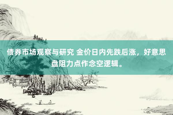   债券市场观察与研究 金价日内先跌后涨，好意思盘阻力点作念空逻辑。