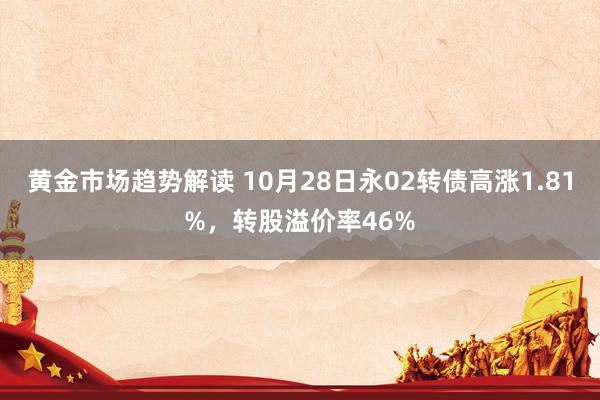 黄金市场趋势解读 10月28日永02转债高涨1.81%，转股溢价率46%