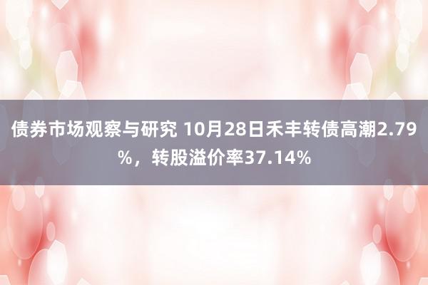 债券市场观察与研究 10月28日禾丰转债高潮2.79%，转股溢价率37.14%