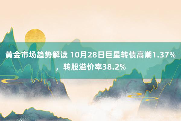 黄金市场趋势解读 10月28日巨星转债高潮1.37%，转股溢价率38.2%