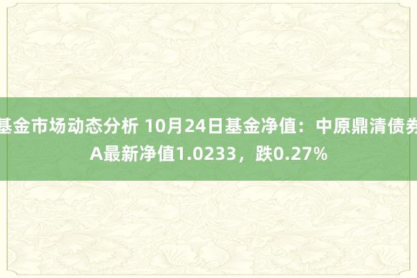 基金市场动态分析 10月24日基金净值：中原鼎清债券A最新净值1.0233，跌0.27%