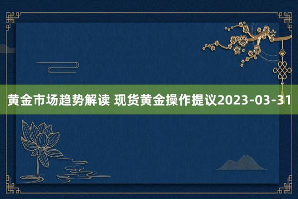   黄金市场趋势解读 现货黄金操作提议2023-03-31