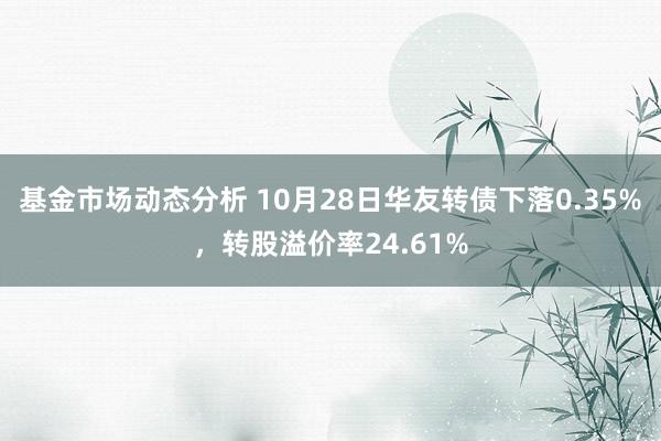 基金市场动态分析 10月28日华友转债下落0.35%，转股溢